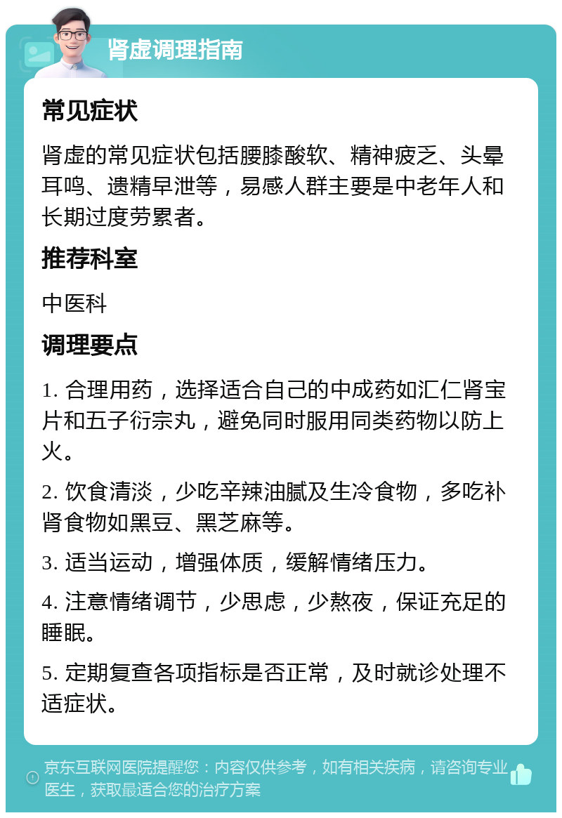 肾虚调理指南 常见症状 肾虚的常见症状包括腰膝酸软、精神疲乏、头晕耳鸣、遗精早泄等，易感人群主要是中老年人和长期过度劳累者。 推荐科室 中医科 调理要点 1. 合理用药，选择适合自己的中成药如汇仁肾宝片和五子衍宗丸，避免同时服用同类药物以防上火。 2. 饮食清淡，少吃辛辣油腻及生冷食物，多吃补肾食物如黑豆、黑芝麻等。 3. 适当运动，增强体质，缓解情绪压力。 4. 注意情绪调节，少思虑，少熬夜，保证充足的睡眠。 5. 定期复查各项指标是否正常，及时就诊处理不适症状。