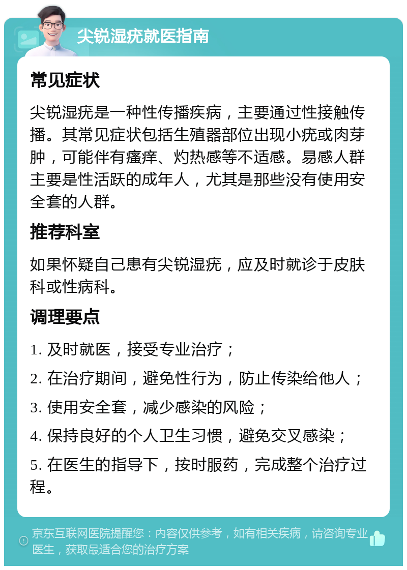 尖锐湿疣就医指南 常见症状 尖锐湿疣是一种性传播疾病，主要通过性接触传播。其常见症状包括生殖器部位出现小疣或肉芽肿，可能伴有瘙痒、灼热感等不适感。易感人群主要是性活跃的成年人，尤其是那些没有使用安全套的人群。 推荐科室 如果怀疑自己患有尖锐湿疣，应及时就诊于皮肤科或性病科。 调理要点 1. 及时就医，接受专业治疗； 2. 在治疗期间，避免性行为，防止传染给他人； 3. 使用安全套，减少感染的风险； 4. 保持良好的个人卫生习惯，避免交叉感染； 5. 在医生的指导下，按时服药，完成整个治疗过程。