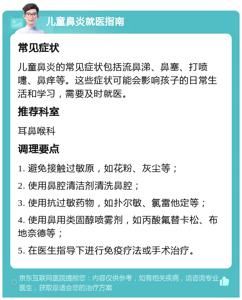 儿童鼻炎就医指南 常见症状 儿童鼻炎的常见症状包括流鼻涕、鼻塞、打喷嚏、鼻痒等。这些症状可能会影响孩子的日常生活和学习，需要及时就医。 推荐科室 耳鼻喉科 调理要点 1. 避免接触过敏原，如花粉、灰尘等； 2. 使用鼻腔清洁剂清洗鼻腔； 3. 使用抗过敏药物，如扑尔敏、氯雷他定等； 4. 使用鼻用类固醇喷雾剂，如丙酸氟替卡松、布地奈德等； 5. 在医生指导下进行免疫疗法或手术治疗。