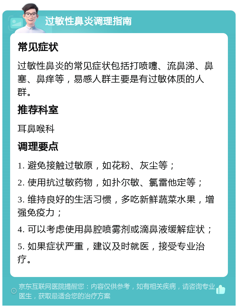 过敏性鼻炎调理指南 常见症状 过敏性鼻炎的常见症状包括打喷嚏、流鼻涕、鼻塞、鼻痒等，易感人群主要是有过敏体质的人群。 推荐科室 耳鼻喉科 调理要点 1. 避免接触过敏原，如花粉、灰尘等； 2. 使用抗过敏药物，如扑尔敏、氯雷他定等； 3. 维持良好的生活习惯，多吃新鲜蔬菜水果，增强免疫力； 4. 可以考虑使用鼻腔喷雾剂或滴鼻液缓解症状； 5. 如果症状严重，建议及时就医，接受专业治疗。