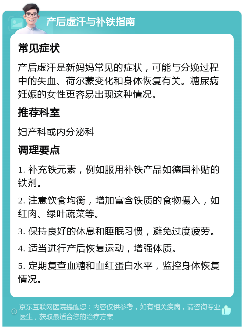 产后虚汗与补铁指南 常见症状 产后虚汗是新妈妈常见的症状，可能与分娩过程中的失血、荷尔蒙变化和身体恢复有关。糖尿病妊娠的女性更容易出现这种情况。 推荐科室 妇产科或内分泌科 调理要点 1. 补充铁元素，例如服用补铁产品如德国补贴的铁剂。 2. 注意饮食均衡，增加富含铁质的食物摄入，如红肉、绿叶蔬菜等。 3. 保持良好的休息和睡眠习惯，避免过度疲劳。 4. 适当进行产后恢复运动，增强体质。 5. 定期复查血糖和血红蛋白水平，监控身体恢复情况。