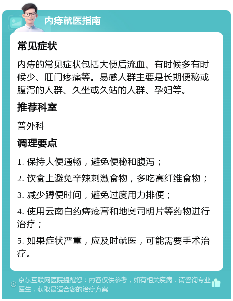 内痔就医指南 常见症状 内痔的常见症状包括大便后流血、有时候多有时候少、肛门疼痛等。易感人群主要是长期便秘或腹泻的人群、久坐或久站的人群、孕妇等。 推荐科室 普外科 调理要点 1. 保持大便通畅，避免便秘和腹泻； 2. 饮食上避免辛辣刺激食物，多吃高纤维食物； 3. 减少蹲便时间，避免过度用力排便； 4. 使用云南白药痔疮膏和地奥司明片等药物进行治疗； 5. 如果症状严重，应及时就医，可能需要手术治疗。