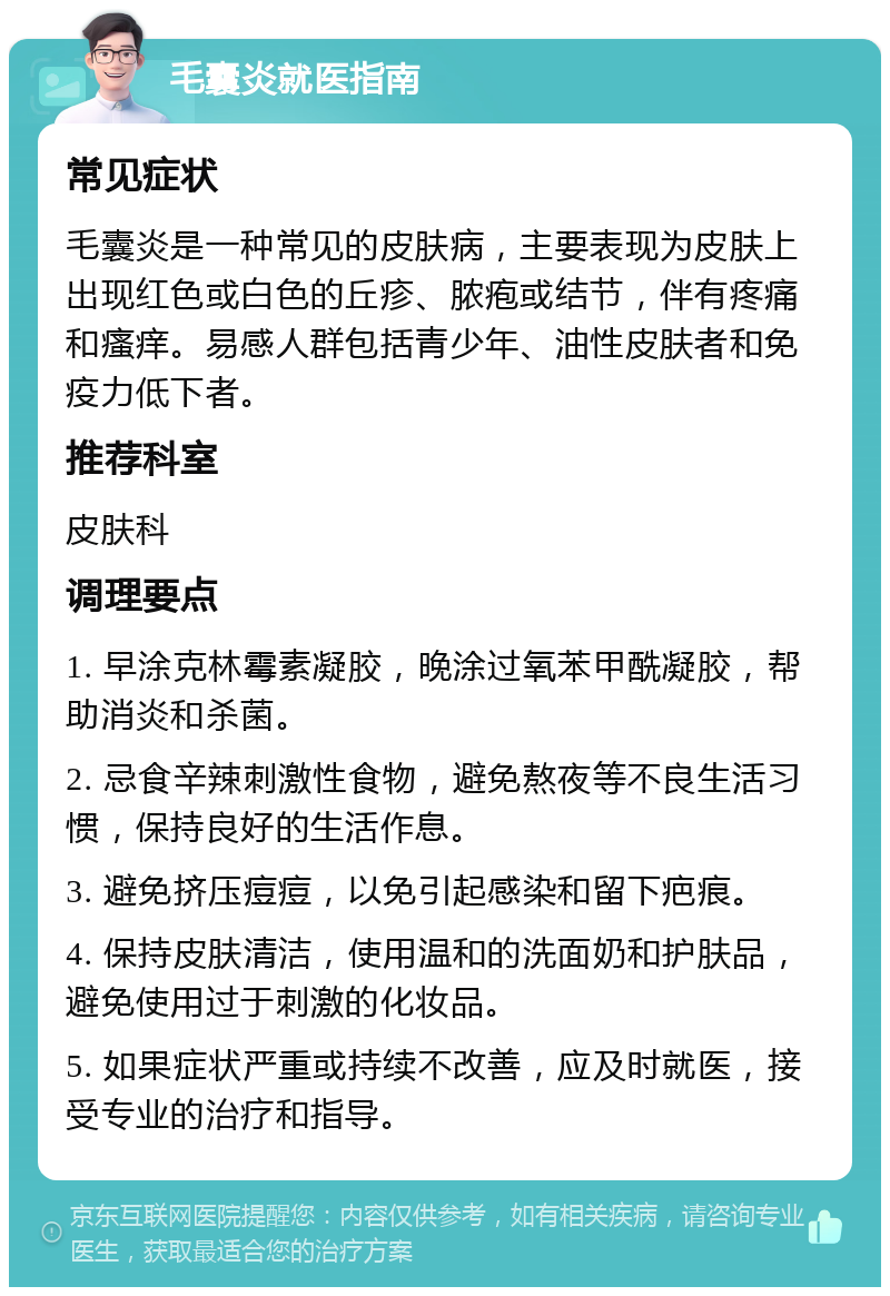 毛囊炎就医指南 常见症状 毛囊炎是一种常见的皮肤病，主要表现为皮肤上出现红色或白色的丘疹、脓疱或结节，伴有疼痛和瘙痒。易感人群包括青少年、油性皮肤者和免疫力低下者。 推荐科室 皮肤科 调理要点 1. 早涂克林霉素凝胶，晚涂过氧苯甲酰凝胶，帮助消炎和杀菌。 2. 忌食辛辣刺激性食物，避免熬夜等不良生活习惯，保持良好的生活作息。 3. 避免挤压痘痘，以免引起感染和留下疤痕。 4. 保持皮肤清洁，使用温和的洗面奶和护肤品，避免使用过于刺激的化妆品。 5. 如果症状严重或持续不改善，应及时就医，接受专业的治疗和指导。