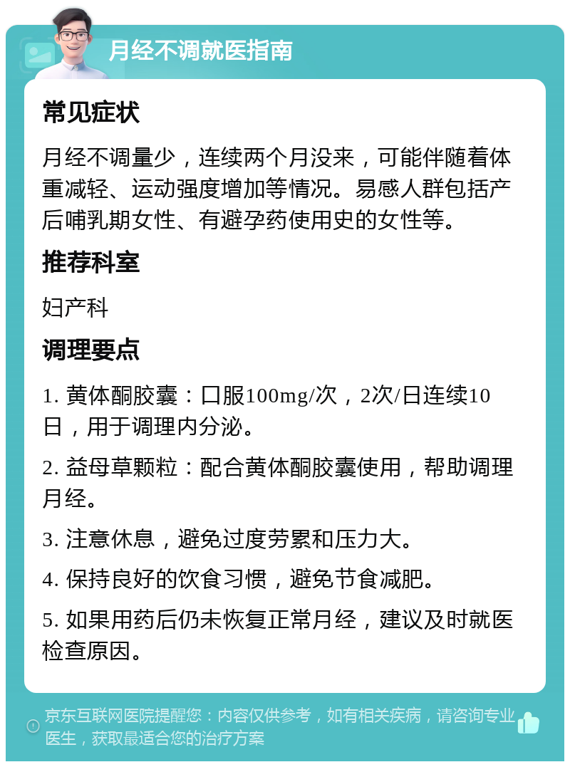 月经不调就医指南 常见症状 月经不调量少，连续两个月没来，可能伴随着体重减轻、运动强度增加等情况。易感人群包括产后哺乳期女性、有避孕药使用史的女性等。 推荐科室 妇产科 调理要点 1. 黄体酮胶囊：口服100mg/次，2次/日连续10日，用于调理内分泌。 2. 益母草颗粒：配合黄体酮胶囊使用，帮助调理月经。 3. 注意休息，避免过度劳累和压力大。 4. 保持良好的饮食习惯，避免节食减肥。 5. 如果用药后仍未恢复正常月经，建议及时就医检查原因。