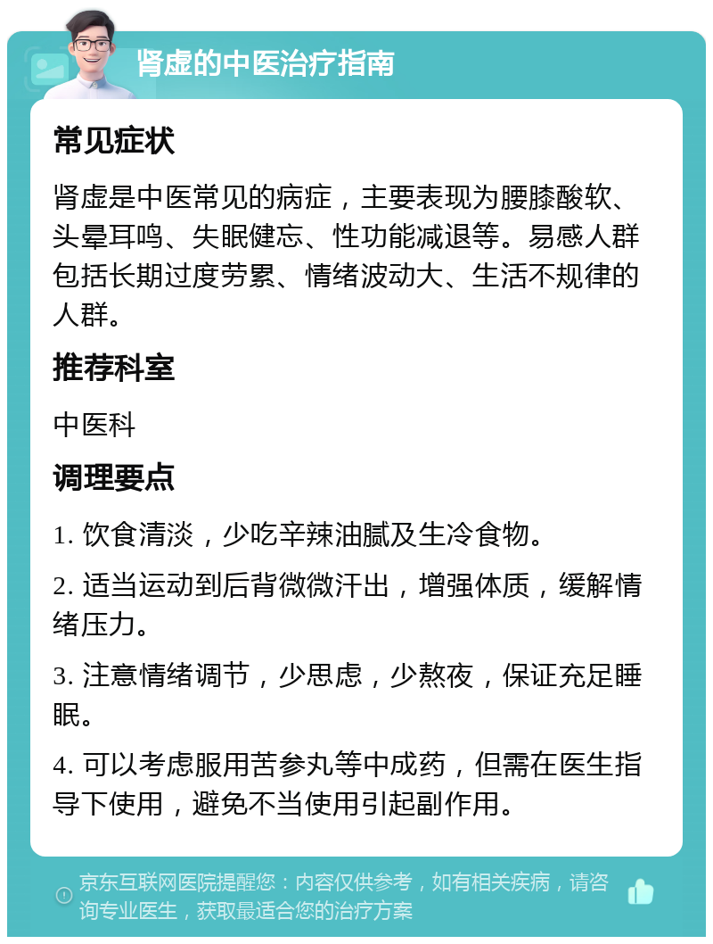 肾虚的中医治疗指南 常见症状 肾虚是中医常见的病症，主要表现为腰膝酸软、头晕耳鸣、失眠健忘、性功能减退等。易感人群包括长期过度劳累、情绪波动大、生活不规律的人群。 推荐科室 中医科 调理要点 1. 饮食清淡，少吃辛辣油腻及生冷食物。 2. 适当运动到后背微微汗出，增强体质，缓解情绪压力。 3. 注意情绪调节，少思虑，少熬夜，保证充足睡眠。 4. 可以考虑服用苦参丸等中成药，但需在医生指导下使用，避免不当使用引起副作用。