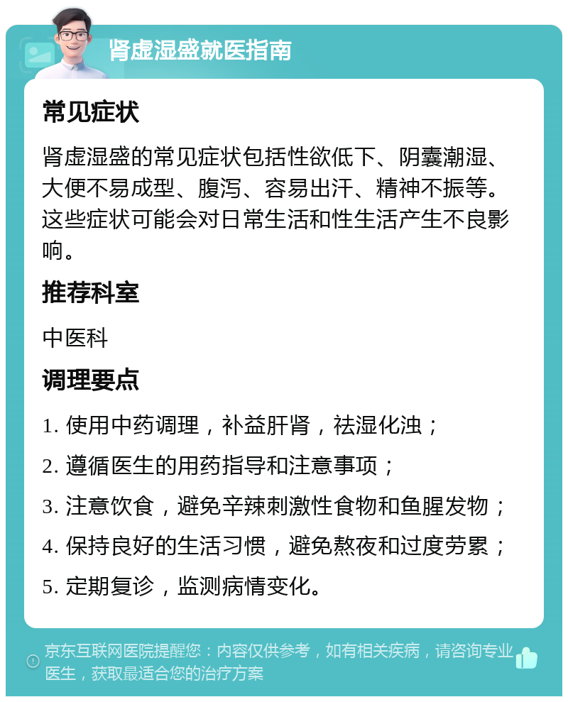 肾虚湿盛就医指南 常见症状 肾虚湿盛的常见症状包括性欲低下、阴囊潮湿、大便不易成型、腹泻、容易出汗、精神不振等。这些症状可能会对日常生活和性生活产生不良影响。 推荐科室 中医科 调理要点 1. 使用中药调理，补益肝肾，祛湿化浊； 2. 遵循医生的用药指导和注意事项； 3. 注意饮食，避免辛辣刺激性食物和鱼腥发物； 4. 保持良好的生活习惯，避免熬夜和过度劳累； 5. 定期复诊，监测病情变化。