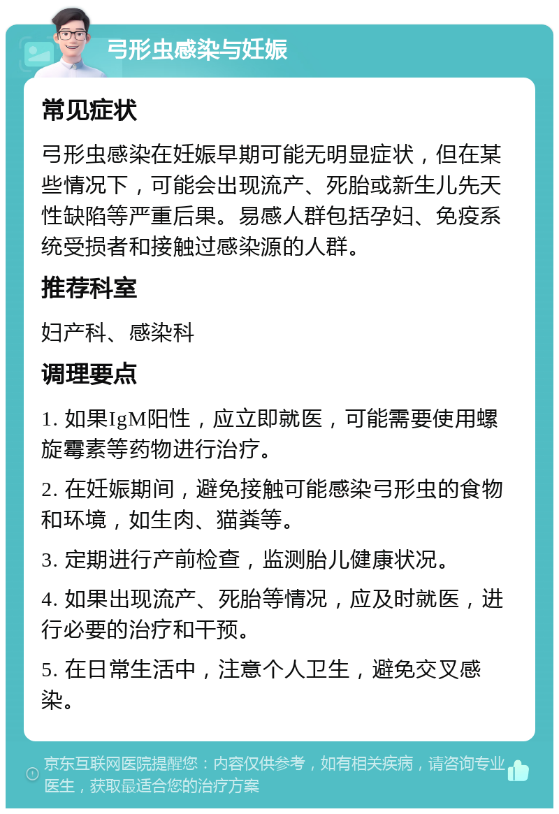 弓形虫感染与妊娠 常见症状 弓形虫感染在妊娠早期可能无明显症状，但在某些情况下，可能会出现流产、死胎或新生儿先天性缺陷等严重后果。易感人群包括孕妇、免疫系统受损者和接触过感染源的人群。 推荐科室 妇产科、感染科 调理要点 1. 如果IgM阳性，应立即就医，可能需要使用螺旋霉素等药物进行治疗。 2. 在妊娠期间，避免接触可能感染弓形虫的食物和环境，如生肉、猫粪等。 3. 定期进行产前检查，监测胎儿健康状况。 4. 如果出现流产、死胎等情况，应及时就医，进行必要的治疗和干预。 5. 在日常生活中，注意个人卫生，避免交叉感染。