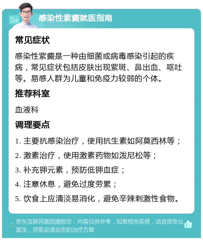 感染性紫癜就医指南 常见症状 感染性紫癜是一种由细菌或病毒感染引起的疾病，常见症状包括皮肤出现紫斑、鼻出血、呕吐等。易感人群为儿童和免疫力较弱的个体。 推荐科室 血液科 调理要点 1. 主要抗感染治疗，使用抗生素如阿莫西林等； 2. 激素治疗，使用激素药物如泼尼松等； 3. 补充钾元素，预防低钾血症； 4. 注意休息，避免过度劳累； 5. 饮食上应清淡易消化，避免辛辣刺激性食物。