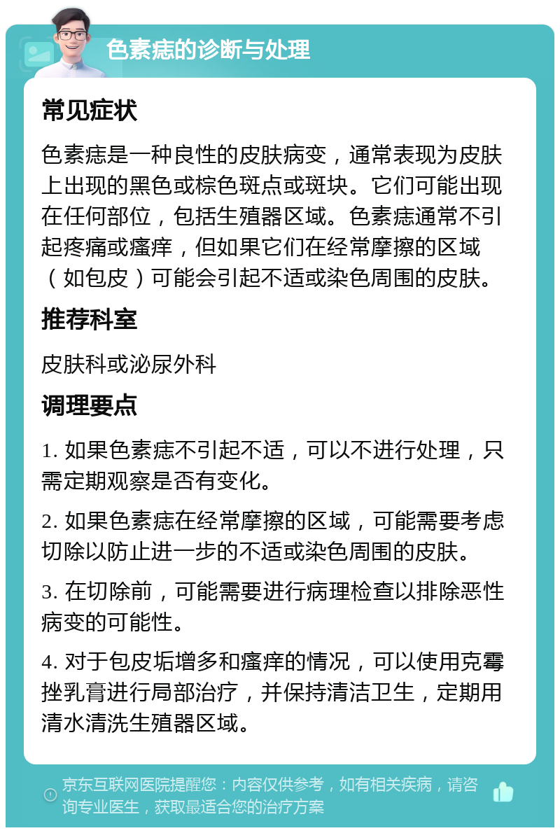 色素痣的诊断与处理 常见症状 色素痣是一种良性的皮肤病变，通常表现为皮肤上出现的黑色或棕色斑点或斑块。它们可能出现在任何部位，包括生殖器区域。色素痣通常不引起疼痛或瘙痒，但如果它们在经常摩擦的区域（如包皮）可能会引起不适或染色周围的皮肤。 推荐科室 皮肤科或泌尿外科 调理要点 1. 如果色素痣不引起不适，可以不进行处理，只需定期观察是否有变化。 2. 如果色素痣在经常摩擦的区域，可能需要考虑切除以防止进一步的不适或染色周围的皮肤。 3. 在切除前，可能需要进行病理检查以排除恶性病变的可能性。 4. 对于包皮垢增多和瘙痒的情况，可以使用克霉挫乳膏进行局部治疗，并保持清洁卫生，定期用清水清洗生殖器区域。