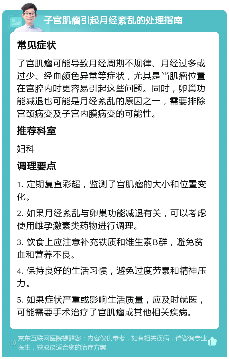 子宫肌瘤引起月经紊乱的处理指南 常见症状 子宫肌瘤可能导致月经周期不规律、月经过多或过少、经血颜色异常等症状，尤其是当肌瘤位置在宫腔内时更容易引起这些问题。同时，卵巢功能减退也可能是月经紊乱的原因之一，需要排除宫颈病变及子宫内膜病变的可能性。 推荐科室 妇科 调理要点 1. 定期复查彩超，监测子宫肌瘤的大小和位置变化。 2. 如果月经紊乱与卵巢功能减退有关，可以考虑使用雌孕激素类药物进行调理。 3. 饮食上应注意补充铁质和维生素B群，避免贫血和营养不良。 4. 保持良好的生活习惯，避免过度劳累和精神压力。 5. 如果症状严重或影响生活质量，应及时就医，可能需要手术治疗子宫肌瘤或其他相关疾病。