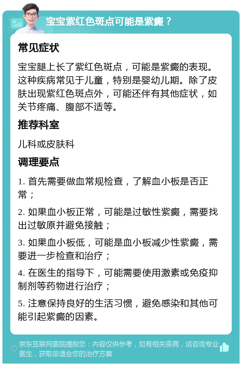 宝宝紫红色斑点可能是紫癜？ 常见症状 宝宝腿上长了紫红色斑点，可能是紫癜的表现。这种疾病常见于儿童，特别是婴幼儿期。除了皮肤出现紫红色斑点外，可能还伴有其他症状，如关节疼痛、腹部不适等。 推荐科室 儿科或皮肤科 调理要点 1. 首先需要做血常规检查，了解血小板是否正常； 2. 如果血小板正常，可能是过敏性紫癜，需要找出过敏原并避免接触； 3. 如果血小板低，可能是血小板减少性紫癜，需要进一步检查和治疗； 4. 在医生的指导下，可能需要使用激素或免疫抑制剂等药物进行治疗； 5. 注意保持良好的生活习惯，避免感染和其他可能引起紫癜的因素。