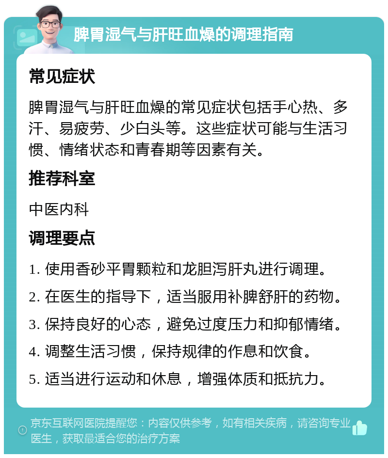 脾胃湿气与肝旺血燥的调理指南 常见症状 脾胃湿气与肝旺血燥的常见症状包括手心热、多汗、易疲劳、少白头等。这些症状可能与生活习惯、情绪状态和青春期等因素有关。 推荐科室 中医内科 调理要点 1. 使用香砂平胃颗粒和龙胆泻肝丸进行调理。 2. 在医生的指导下，适当服用补脾舒肝的药物。 3. 保持良好的心态，避免过度压力和抑郁情绪。 4. 调整生活习惯，保持规律的作息和饮食。 5. 适当进行运动和休息，增强体质和抵抗力。