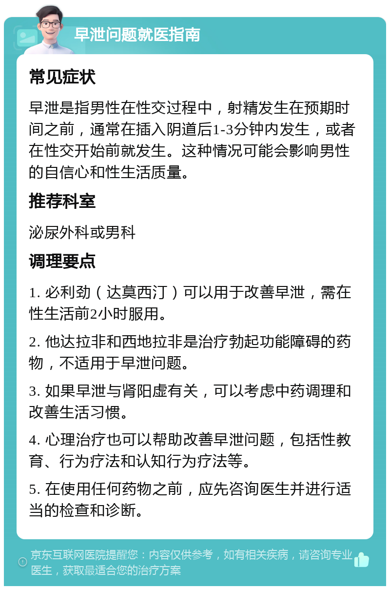 早泄问题就医指南 常见症状 早泄是指男性在性交过程中，射精发生在预期时间之前，通常在插入阴道后1-3分钟内发生，或者在性交开始前就发生。这种情况可能会影响男性的自信心和性生活质量。 推荐科室 泌尿外科或男科 调理要点 1. 必利劲（达莫西汀）可以用于改善早泄，需在性生活前2小时服用。 2. 他达拉非和西地拉非是治疗勃起功能障碍的药物，不适用于早泄问题。 3. 如果早泄与肾阳虚有关，可以考虑中药调理和改善生活习惯。 4. 心理治疗也可以帮助改善早泄问题，包括性教育、行为疗法和认知行为疗法等。 5. 在使用任何药物之前，应先咨询医生并进行适当的检查和诊断。