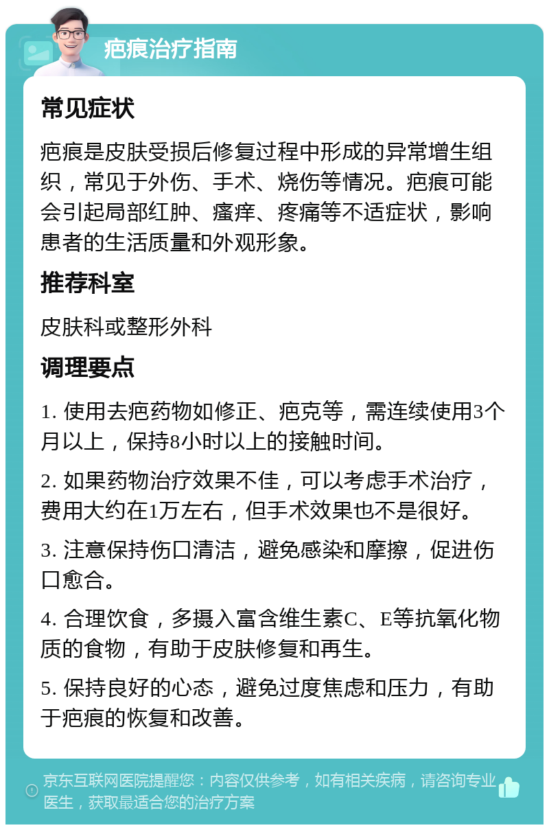 疤痕治疗指南 常见症状 疤痕是皮肤受损后修复过程中形成的异常增生组织，常见于外伤、手术、烧伤等情况。疤痕可能会引起局部红肿、瘙痒、疼痛等不适症状，影响患者的生活质量和外观形象。 推荐科室 皮肤科或整形外科 调理要点 1. 使用去疤药物如修正、疤克等，需连续使用3个月以上，保持8小时以上的接触时间。 2. 如果药物治疗效果不佳，可以考虑手术治疗，费用大约在1万左右，但手术效果也不是很好。 3. 注意保持伤口清洁，避免感染和摩擦，促进伤口愈合。 4. 合理饮食，多摄入富含维生素C、E等抗氧化物质的食物，有助于皮肤修复和再生。 5. 保持良好的心态，避免过度焦虑和压力，有助于疤痕的恢复和改善。