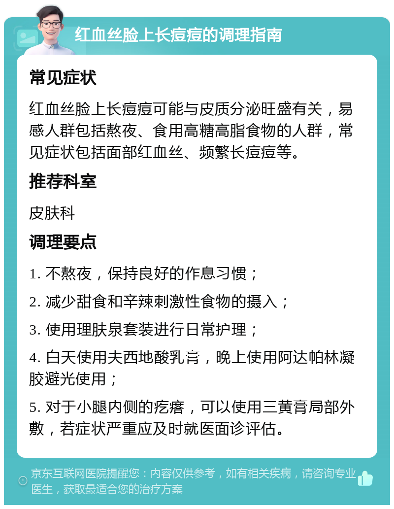 红血丝脸上长痘痘的调理指南 常见症状 红血丝脸上长痘痘可能与皮质分泌旺盛有关，易感人群包括熬夜、食用高糖高脂食物的人群，常见症状包括面部红血丝、频繁长痘痘等。 推荐科室 皮肤科 调理要点 1. 不熬夜，保持良好的作息习惯； 2. 减少甜食和辛辣刺激性食物的摄入； 3. 使用理肤泉套装进行日常护理； 4. 白天使用夫西地酸乳膏，晚上使用阿达帕林凝胶避光使用； 5. 对于小腿内侧的疙瘩，可以使用三黄膏局部外敷，若症状严重应及时就医面诊评估。