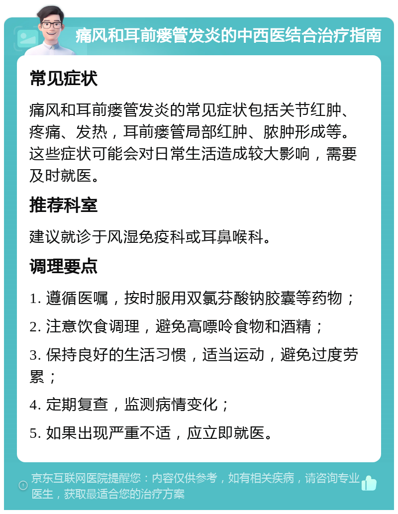 痛风和耳前瘘管发炎的中西医结合治疗指南 常见症状 痛风和耳前瘘管发炎的常见症状包括关节红肿、疼痛、发热，耳前瘘管局部红肿、脓肿形成等。这些症状可能会对日常生活造成较大影响，需要及时就医。 推荐科室 建议就诊于风湿免疫科或耳鼻喉科。 调理要点 1. 遵循医嘱，按时服用双氯芬酸钠胶囊等药物； 2. 注意饮食调理，避免高嘌呤食物和酒精； 3. 保持良好的生活习惯，适当运动，避免过度劳累； 4. 定期复查，监测病情变化； 5. 如果出现严重不适，应立即就医。