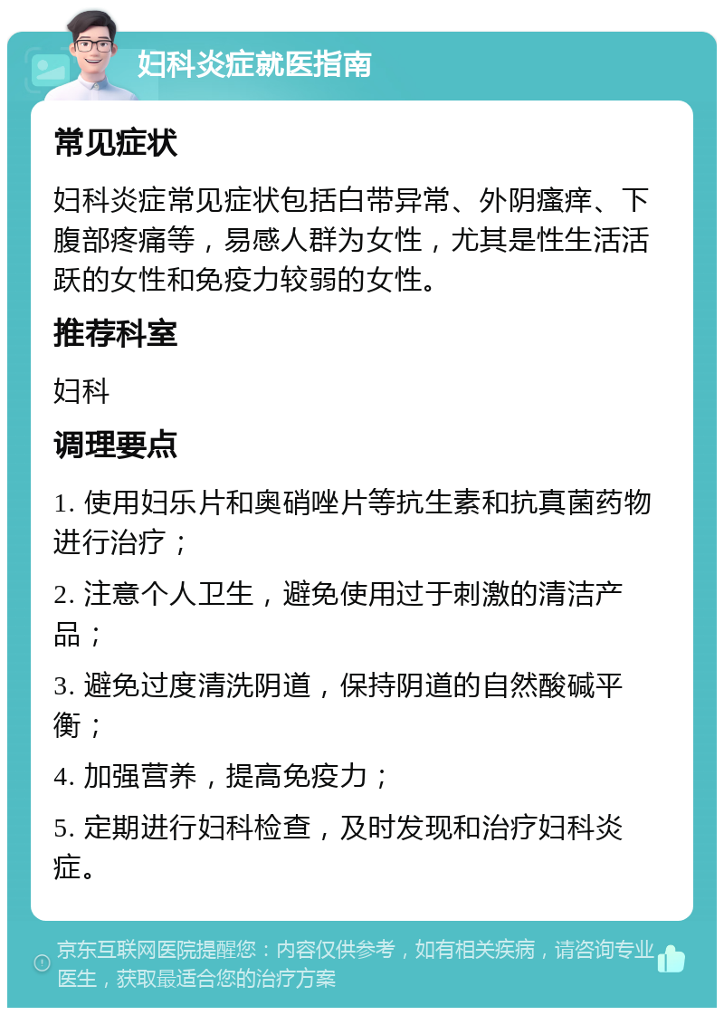 妇科炎症就医指南 常见症状 妇科炎症常见症状包括白带异常、外阴瘙痒、下腹部疼痛等，易感人群为女性，尤其是性生活活跃的女性和免疫力较弱的女性。 推荐科室 妇科 调理要点 1. 使用妇乐片和奥硝唑片等抗生素和抗真菌药物进行治疗； 2. 注意个人卫生，避免使用过于刺激的清洁产品； 3. 避免过度清洗阴道，保持阴道的自然酸碱平衡； 4. 加强营养，提高免疫力； 5. 定期进行妇科检查，及时发现和治疗妇科炎症。