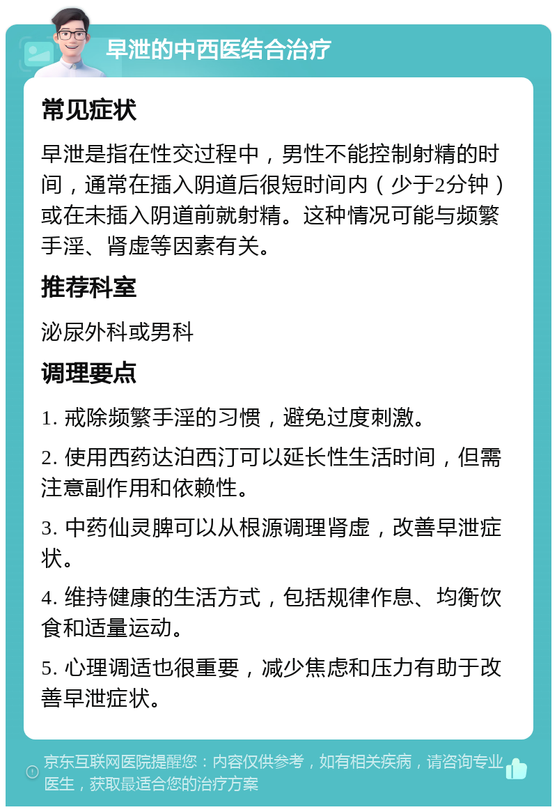 早泄的中西医结合治疗 常见症状 早泄是指在性交过程中，男性不能控制射精的时间，通常在插入阴道后很短时间内（少于2分钟）或在未插入阴道前就射精。这种情况可能与频繁手淫、肾虚等因素有关。 推荐科室 泌尿外科或男科 调理要点 1. 戒除频繁手淫的习惯，避免过度刺激。 2. 使用西药达泊西汀可以延长性生活时间，但需注意副作用和依赖性。 3. 中药仙灵脾可以从根源调理肾虚，改善早泄症状。 4. 维持健康的生活方式，包括规律作息、均衡饮食和适量运动。 5. 心理调适也很重要，减少焦虑和压力有助于改善早泄症状。