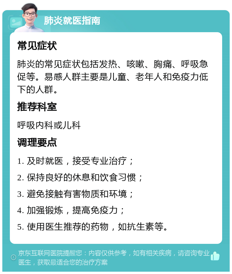 肺炎就医指南 常见症状 肺炎的常见症状包括发热、咳嗽、胸痛、呼吸急促等。易感人群主要是儿童、老年人和免疫力低下的人群。 推荐科室 呼吸内科或儿科 调理要点 1. 及时就医，接受专业治疗； 2. 保持良好的休息和饮食习惯； 3. 避免接触有害物质和环境； 4. 加强锻炼，提高免疫力； 5. 使用医生推荐的药物，如抗生素等。