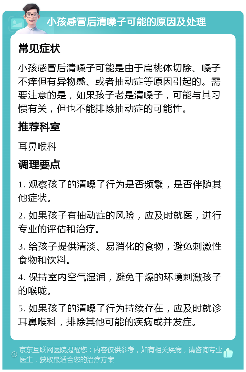 小孩感冒后清嗓子可能的原因及处理 常见症状 小孩感冒后清嗓子可能是由于扁桃体切除、嗓子不痒但有异物感、或者抽动症等原因引起的。需要注意的是，如果孩子老是清嗓子，可能与其习惯有关，但也不能排除抽动症的可能性。 推荐科室 耳鼻喉科 调理要点 1. 观察孩子的清嗓子行为是否频繁，是否伴随其他症状。 2. 如果孩子有抽动症的风险，应及时就医，进行专业的评估和治疗。 3. 给孩子提供清淡、易消化的食物，避免刺激性食物和饮料。 4. 保持室内空气湿润，避免干燥的环境刺激孩子的喉咙。 5. 如果孩子的清嗓子行为持续存在，应及时就诊耳鼻喉科，排除其他可能的疾病或并发症。