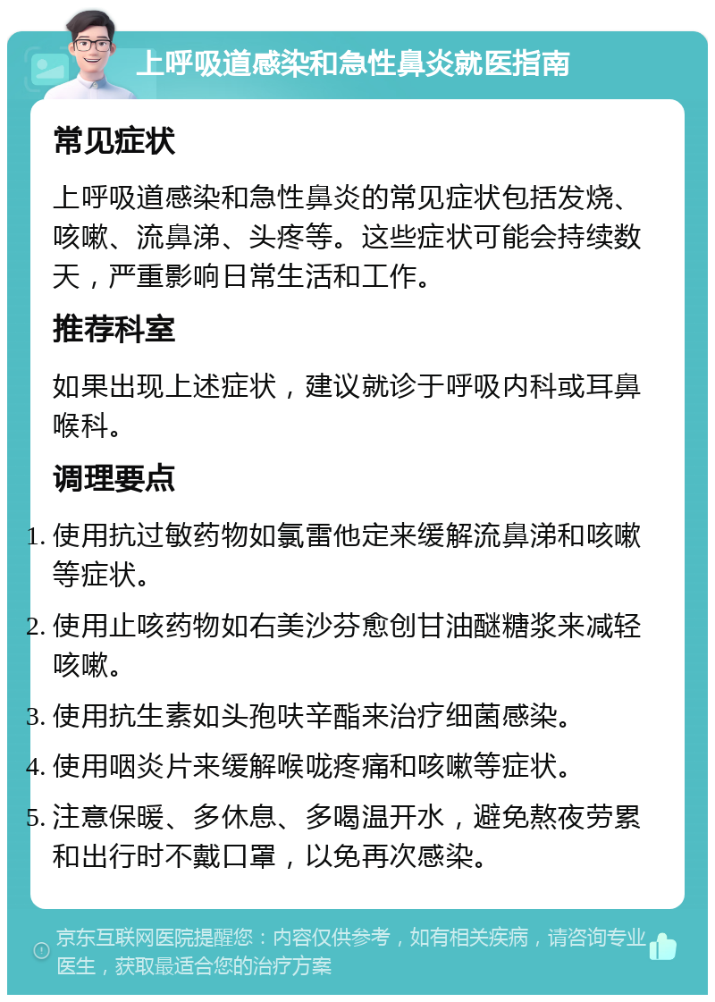 上呼吸道感染和急性鼻炎就医指南 常见症状 上呼吸道感染和急性鼻炎的常见症状包括发烧、咳嗽、流鼻涕、头疼等。这些症状可能会持续数天，严重影响日常生活和工作。 推荐科室 如果出现上述症状，建议就诊于呼吸内科或耳鼻喉科。 调理要点 使用抗过敏药物如氯雷他定来缓解流鼻涕和咳嗽等症状。 使用止咳药物如右美沙芬愈创甘油醚糖浆来减轻咳嗽。 使用抗生素如头孢呋辛酯来治疗细菌感染。 使用咽炎片来缓解喉咙疼痛和咳嗽等症状。 注意保暖、多休息、多喝温开水，避免熬夜劳累和出行时不戴口罩，以免再次感染。