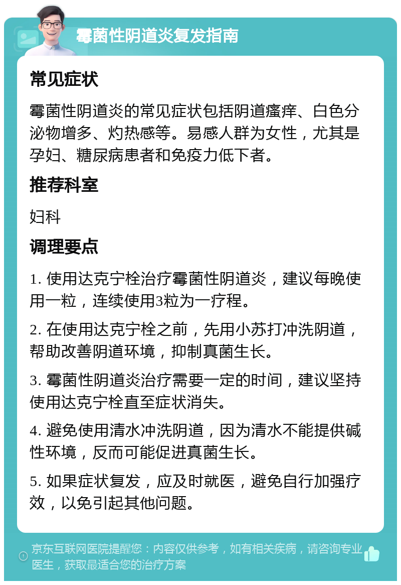 霉菌性阴道炎复发指南 常见症状 霉菌性阴道炎的常见症状包括阴道瘙痒、白色分泌物增多、灼热感等。易感人群为女性，尤其是孕妇、糖尿病患者和免疫力低下者。 推荐科室 妇科 调理要点 1. 使用达克宁栓治疗霉菌性阴道炎，建议每晚使用一粒，连续使用3粒为一疗程。 2. 在使用达克宁栓之前，先用小苏打冲洗阴道，帮助改善阴道环境，抑制真菌生长。 3. 霉菌性阴道炎治疗需要一定的时间，建议坚持使用达克宁栓直至症状消失。 4. 避免使用清水冲洗阴道，因为清水不能提供碱性环境，反而可能促进真菌生长。 5. 如果症状复发，应及时就医，避免自行加强疗效，以免引起其他问题。