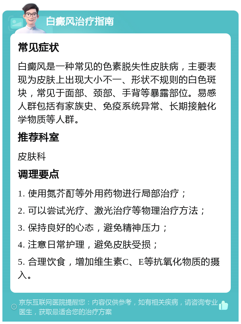 白癜风治疗指南 常见症状 白癜风是一种常见的色素脱失性皮肤病，主要表现为皮肤上出现大小不一、形状不规则的白色斑块，常见于面部、颈部、手背等暴露部位。易感人群包括有家族史、免疫系统异常、长期接触化学物质等人群。 推荐科室 皮肤科 调理要点 1. 使用氮芥酊等外用药物进行局部治疗； 2. 可以尝试光疗、激光治疗等物理治疗方法； 3. 保持良好的心态，避免精神压力； 4. 注意日常护理，避免皮肤受损； 5. 合理饮食，增加维生素C、E等抗氧化物质的摄入。