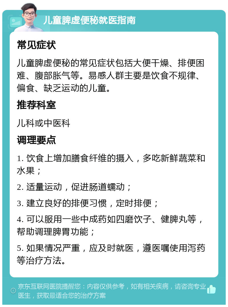 儿童脾虚便秘就医指南 常见症状 儿童脾虚便秘的常见症状包括大便干燥、排便困难、腹部胀气等。易感人群主要是饮食不规律、偏食、缺乏运动的儿童。 推荐科室 儿科或中医科 调理要点 1. 饮食上增加膳食纤维的摄入，多吃新鲜蔬菜和水果； 2. 适量运动，促进肠道蠕动； 3. 建立良好的排便习惯，定时排便； 4. 可以服用一些中成药如四磨饮子、健脾丸等，帮助调理脾胃功能； 5. 如果情况严重，应及时就医，遵医嘱使用泻药等治疗方法。