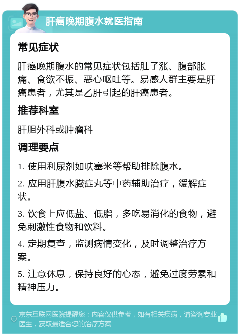 肝癌晚期腹水就医指南 常见症状 肝癌晚期腹水的常见症状包括肚子涨、腹部胀痛、食欲不振、恶心呕吐等。易感人群主要是肝癌患者，尤其是乙肝引起的肝癌患者。 推荐科室 肝胆外科或肿瘤科 调理要点 1. 使用利尿剂如呋塞米等帮助排除腹水。 2. 应用肝腹水臌症丸等中药辅助治疗，缓解症状。 3. 饮食上应低盐、低脂，多吃易消化的食物，避免刺激性食物和饮料。 4. 定期复查，监测病情变化，及时调整治疗方案。 5. 注意休息，保持良好的心态，避免过度劳累和精神压力。