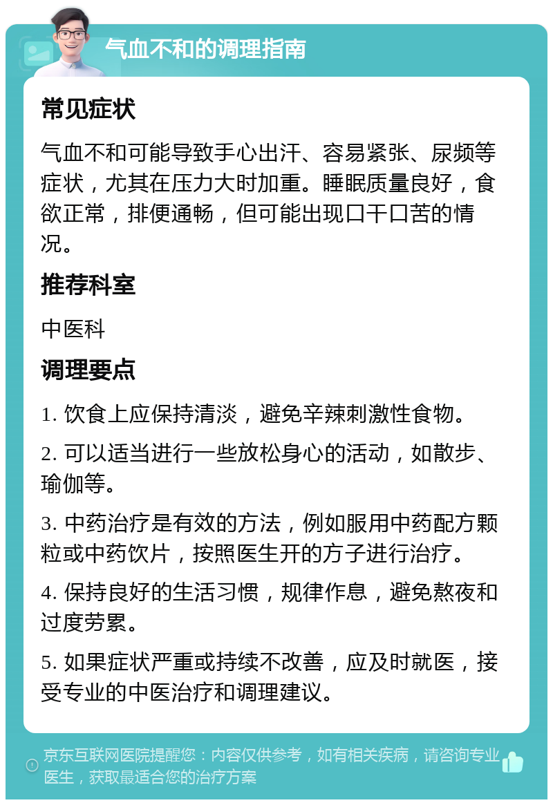 气血不和的调理指南 常见症状 气血不和可能导致手心出汗、容易紧张、尿频等症状，尤其在压力大时加重。睡眠质量良好，食欲正常，排便通畅，但可能出现口干口苦的情况。 推荐科室 中医科 调理要点 1. 饮食上应保持清淡，避免辛辣刺激性食物。 2. 可以适当进行一些放松身心的活动，如散步、瑜伽等。 3. 中药治疗是有效的方法，例如服用中药配方颗粒或中药饮片，按照医生开的方子进行治疗。 4. 保持良好的生活习惯，规律作息，避免熬夜和过度劳累。 5. 如果症状严重或持续不改善，应及时就医，接受专业的中医治疗和调理建议。