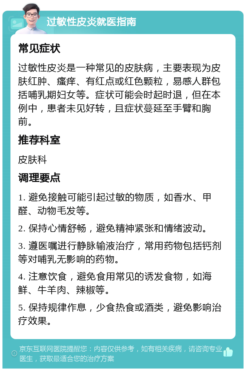 过敏性皮炎就医指南 常见症状 过敏性皮炎是一种常见的皮肤病，主要表现为皮肤红肿、瘙痒、有红点或红色颗粒，易感人群包括哺乳期妇女等。症状可能会时起时退，但在本例中，患者未见好转，且症状蔓延至手臂和胸前。 推荐科室 皮肤科 调理要点 1. 避免接触可能引起过敏的物质，如香水、甲醛、动物毛发等。 2. 保持心情舒畅，避免精神紧张和情绪波动。 3. 遵医嘱进行静脉输液治疗，常用药物包括钙剂等对哺乳无影响的药物。 4. 注意饮食，避免食用常见的诱发食物，如海鲜、牛羊肉、辣椒等。 5. 保持规律作息，少食热食或酒类，避免影响治疗效果。