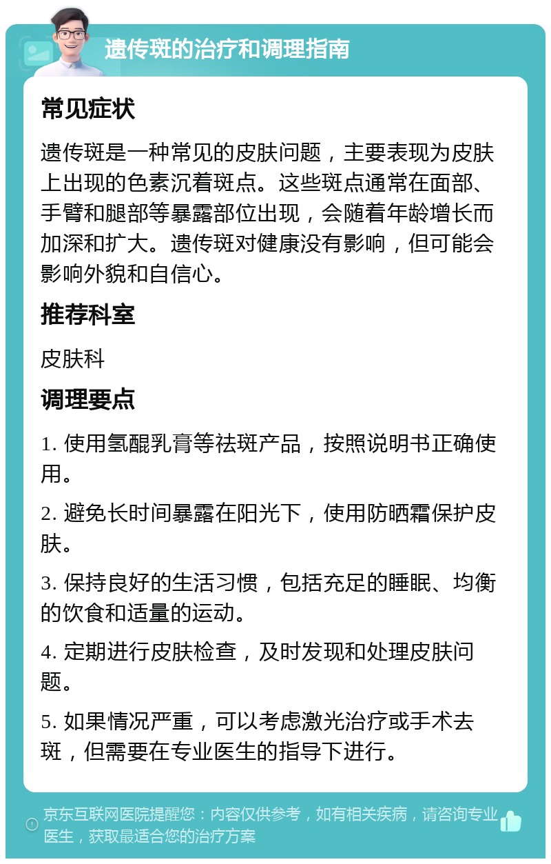 遗传斑的治疗和调理指南 常见症状 遗传斑是一种常见的皮肤问题，主要表现为皮肤上出现的色素沉着斑点。这些斑点通常在面部、手臂和腿部等暴露部位出现，会随着年龄增长而加深和扩大。遗传斑对健康没有影响，但可能会影响外貌和自信心。 推荐科室 皮肤科 调理要点 1. 使用氢醌乳膏等祛斑产品，按照说明书正确使用。 2. 避免长时间暴露在阳光下，使用防晒霜保护皮肤。 3. 保持良好的生活习惯，包括充足的睡眠、均衡的饮食和适量的运动。 4. 定期进行皮肤检查，及时发现和处理皮肤问题。 5. 如果情况严重，可以考虑激光治疗或手术去斑，但需要在专业医生的指导下进行。