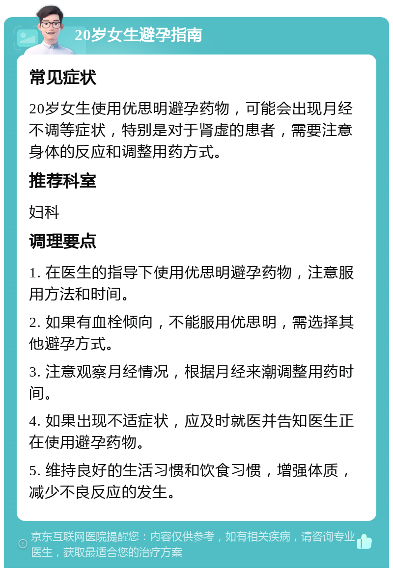 20岁女生避孕指南 常见症状 20岁女生使用优思明避孕药物，可能会出现月经不调等症状，特别是对于肾虚的患者，需要注意身体的反应和调整用药方式。 推荐科室 妇科 调理要点 1. 在医生的指导下使用优思明避孕药物，注意服用方法和时间。 2. 如果有血栓倾向，不能服用优思明，需选择其他避孕方式。 3. 注意观察月经情况，根据月经来潮调整用药时间。 4. 如果出现不适症状，应及时就医并告知医生正在使用避孕药物。 5. 维持良好的生活习惯和饮食习惯，增强体质，减少不良反应的发生。