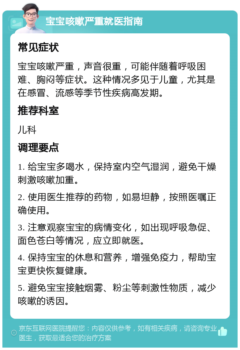 宝宝咳嗽严重就医指南 常见症状 宝宝咳嗽严重，声音很重，可能伴随着呼吸困难、胸闷等症状。这种情况多见于儿童，尤其是在感冒、流感等季节性疾病高发期。 推荐科室 儿科 调理要点 1. 给宝宝多喝水，保持室内空气湿润，避免干燥刺激咳嗽加重。 2. 使用医生推荐的药物，如易坦静，按照医嘱正确使用。 3. 注意观察宝宝的病情变化，如出现呼吸急促、面色苍白等情况，应立即就医。 4. 保持宝宝的休息和营养，增强免疫力，帮助宝宝更快恢复健康。 5. 避免宝宝接触烟雾、粉尘等刺激性物质，减少咳嗽的诱因。