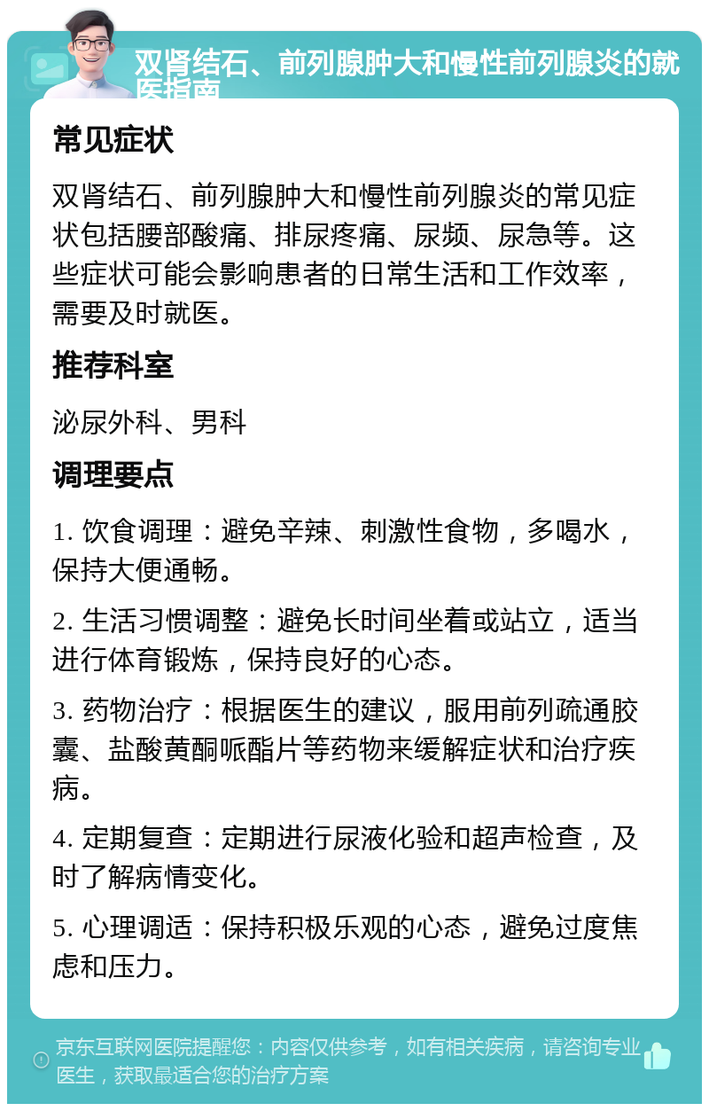 双肾结石、前列腺肿大和慢性前列腺炎的就医指南 常见症状 双肾结石、前列腺肿大和慢性前列腺炎的常见症状包括腰部酸痛、排尿疼痛、尿频、尿急等。这些症状可能会影响患者的日常生活和工作效率，需要及时就医。 推荐科室 泌尿外科、男科 调理要点 1. 饮食调理：避免辛辣、刺激性食物，多喝水，保持大便通畅。 2. 生活习惯调整：避免长时间坐着或站立，适当进行体育锻炼，保持良好的心态。 3. 药物治疗：根据医生的建议，服用前列疏通胶囊、盐酸黄酮哌酯片等药物来缓解症状和治疗疾病。 4. 定期复查：定期进行尿液化验和超声检查，及时了解病情变化。 5. 心理调适：保持积极乐观的心态，避免过度焦虑和压力。