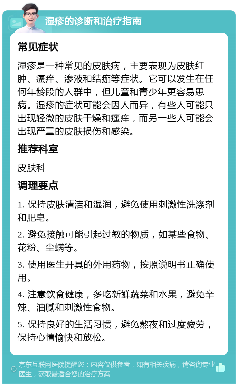 湿疹的诊断和治疗指南 常见症状 湿疹是一种常见的皮肤病，主要表现为皮肤红肿、瘙痒、渗液和结痂等症状。它可以发生在任何年龄段的人群中，但儿童和青少年更容易患病。湿疹的症状可能会因人而异，有些人可能只出现轻微的皮肤干燥和瘙痒，而另一些人可能会出现严重的皮肤损伤和感染。 推荐科室 皮肤科 调理要点 1. 保持皮肤清洁和湿润，避免使用刺激性洗涤剂和肥皂。 2. 避免接触可能引起过敏的物质，如某些食物、花粉、尘螨等。 3. 使用医生开具的外用药物，按照说明书正确使用。 4. 注意饮食健康，多吃新鲜蔬菜和水果，避免辛辣、油腻和刺激性食物。 5. 保持良好的生活习惯，避免熬夜和过度疲劳，保持心情愉快和放松。