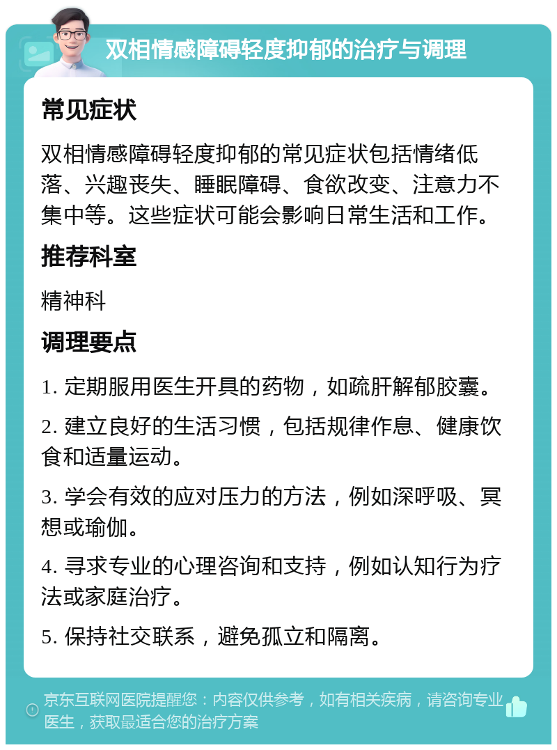 双相情感障碍轻度抑郁的治疗与调理 常见症状 双相情感障碍轻度抑郁的常见症状包括情绪低落、兴趣丧失、睡眠障碍、食欲改变、注意力不集中等。这些症状可能会影响日常生活和工作。 推荐科室 精神科 调理要点 1. 定期服用医生开具的药物，如疏肝解郁胶囊。 2. 建立良好的生活习惯，包括规律作息、健康饮食和适量运动。 3. 学会有效的应对压力的方法，例如深呼吸、冥想或瑜伽。 4. 寻求专业的心理咨询和支持，例如认知行为疗法或家庭治疗。 5. 保持社交联系，避免孤立和隔离。