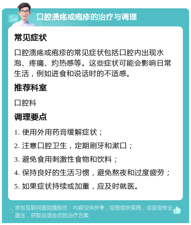 口腔溃疡或疱疹的治疗与调理 常见症状 口腔溃疡或疱疹的常见症状包括口腔内出现水泡、疼痛、灼热感等。这些症状可能会影响日常生活，例如进食和说话时的不适感。 推荐科室 口腔科 调理要点 1. 使用外用药膏缓解症状； 2. 注意口腔卫生，定期刷牙和漱口； 3. 避免食用刺激性食物和饮料； 4. 保持良好的生活习惯，避免熬夜和过度疲劳； 5. 如果症状持续或加重，应及时就医。