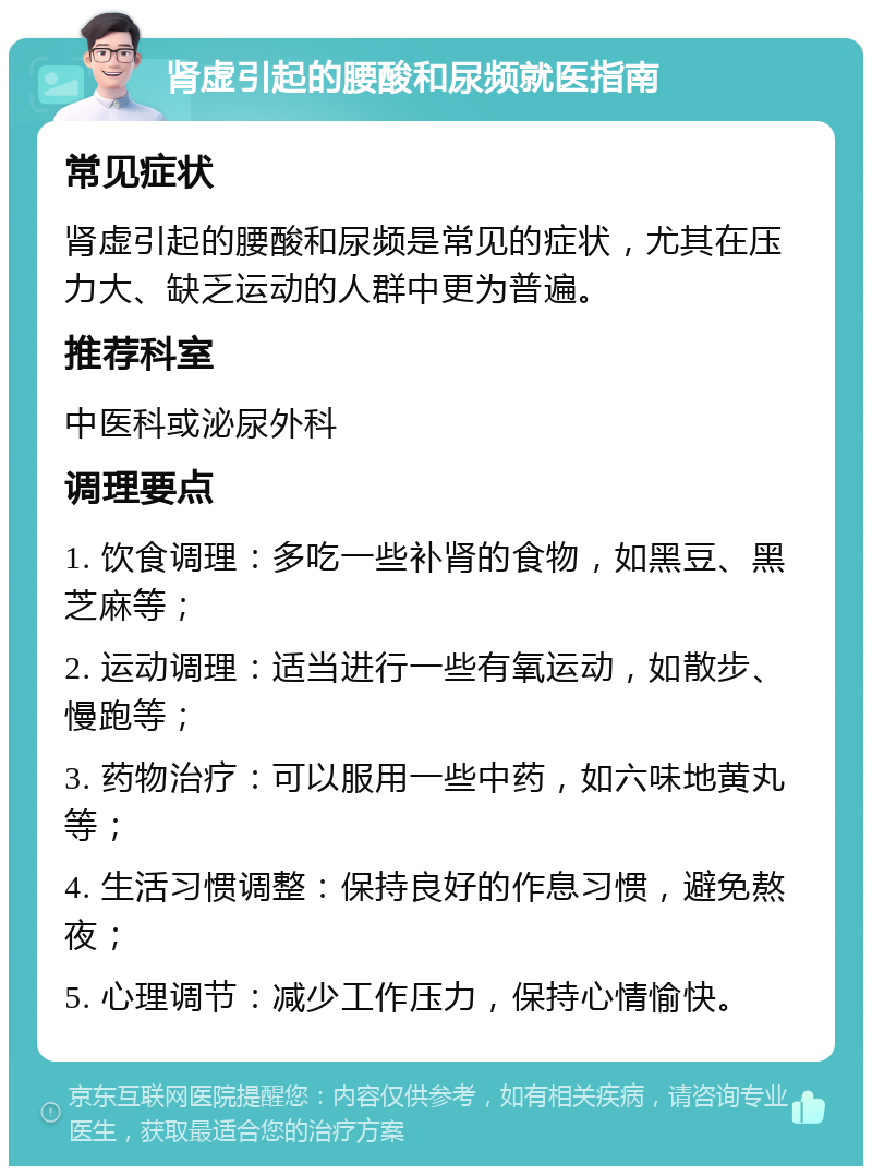 肾虚引起的腰酸和尿频就医指南 常见症状 肾虚引起的腰酸和尿频是常见的症状，尤其在压力大、缺乏运动的人群中更为普遍。 推荐科室 中医科或泌尿外科 调理要点 1. 饮食调理：多吃一些补肾的食物，如黑豆、黑芝麻等； 2. 运动调理：适当进行一些有氧运动，如散步、慢跑等； 3. 药物治疗：可以服用一些中药，如六味地黄丸等； 4. 生活习惯调整：保持良好的作息习惯，避免熬夜； 5. 心理调节：减少工作压力，保持心情愉快。