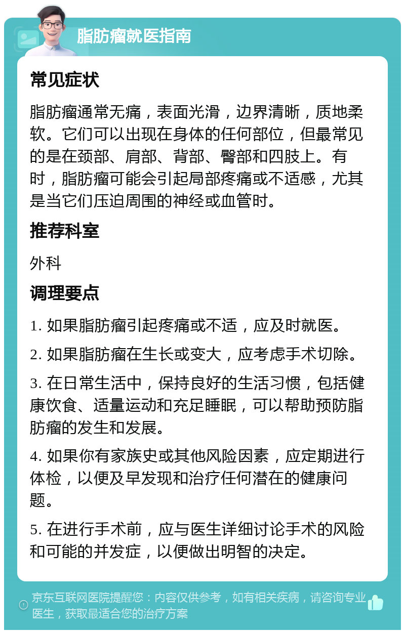 脂肪瘤就医指南 常见症状 脂肪瘤通常无痛，表面光滑，边界清晰，质地柔软。它们可以出现在身体的任何部位，但最常见的是在颈部、肩部、背部、臀部和四肢上。有时，脂肪瘤可能会引起局部疼痛或不适感，尤其是当它们压迫周围的神经或血管时。 推荐科室 外科 调理要点 1. 如果脂肪瘤引起疼痛或不适，应及时就医。 2. 如果脂肪瘤在生长或变大，应考虑手术切除。 3. 在日常生活中，保持良好的生活习惯，包括健康饮食、适量运动和充足睡眠，可以帮助预防脂肪瘤的发生和发展。 4. 如果你有家族史或其他风险因素，应定期进行体检，以便及早发现和治疗任何潜在的健康问题。 5. 在进行手术前，应与医生详细讨论手术的风险和可能的并发症，以便做出明智的决定。