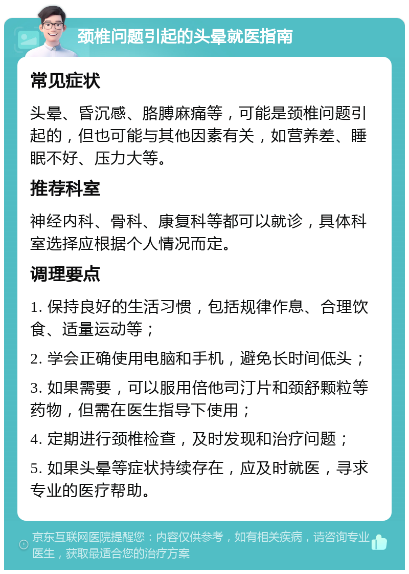 颈椎问题引起的头晕就医指南 常见症状 头晕、昏沉感、胳膊麻痛等，可能是颈椎问题引起的，但也可能与其他因素有关，如营养差、睡眠不好、压力大等。 推荐科室 神经内科、骨科、康复科等都可以就诊，具体科室选择应根据个人情况而定。 调理要点 1. 保持良好的生活习惯，包括规律作息、合理饮食、适量运动等； 2. 学会正确使用电脑和手机，避免长时间低头； 3. 如果需要，可以服用倍他司汀片和颈舒颗粒等药物，但需在医生指导下使用； 4. 定期进行颈椎检查，及时发现和治疗问题； 5. 如果头晕等症状持续存在，应及时就医，寻求专业的医疗帮助。