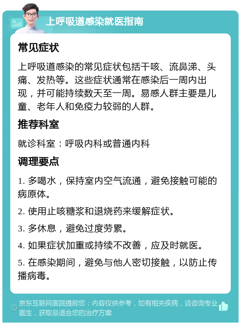 上呼吸道感染就医指南 常见症状 上呼吸道感染的常见症状包括干咳、流鼻涕、头痛、发热等。这些症状通常在感染后一周内出现，并可能持续数天至一周。易感人群主要是儿童、老年人和免疫力较弱的人群。 推荐科室 就诊科室：呼吸内科或普通内科 调理要点 1. 多喝水，保持室内空气流通，避免接触可能的病原体。 2. 使用止咳糖浆和退烧药来缓解症状。 3. 多休息，避免过度劳累。 4. 如果症状加重或持续不改善，应及时就医。 5. 在感染期间，避免与他人密切接触，以防止传播病毒。