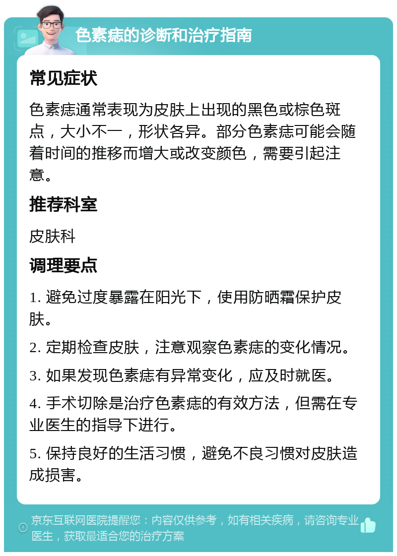 色素痣的诊断和治疗指南 常见症状 色素痣通常表现为皮肤上出现的黑色或棕色斑点，大小不一，形状各异。部分色素痣可能会随着时间的推移而增大或改变颜色，需要引起注意。 推荐科室 皮肤科 调理要点 1. 避免过度暴露在阳光下，使用防晒霜保护皮肤。 2. 定期检查皮肤，注意观察色素痣的变化情况。 3. 如果发现色素痣有异常变化，应及时就医。 4. 手术切除是治疗色素痣的有效方法，但需在专业医生的指导下进行。 5. 保持良好的生活习惯，避免不良习惯对皮肤造成损害。