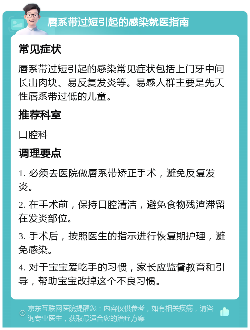 唇系带过短引起的感染就医指南 常见症状 唇系带过短引起的感染常见症状包括上门牙中间长出肉块、易反复发炎等。易感人群主要是先天性唇系带过低的儿童。 推荐科室 口腔科 调理要点 1. 必须去医院做唇系带矫正手术，避免反复发炎。 2. 在手术前，保持口腔清洁，避免食物残渣滞留在发炎部位。 3. 手术后，按照医生的指示进行恢复期护理，避免感染。 4. 对于宝宝爱吃手的习惯，家长应监督教育和引导，帮助宝宝改掉这个不良习惯。