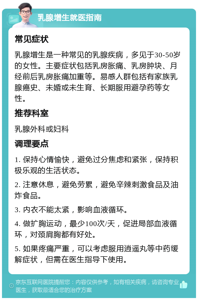 乳腺增生就医指南 常见症状 乳腺增生是一种常见的乳腺疾病，多见于30-50岁的女性。主要症状包括乳房胀痛、乳房肿块、月经前后乳房胀痛加重等。易感人群包括有家族乳腺癌史、未婚或未生育、长期服用避孕药等女性。 推荐科室 乳腺外科或妇科 调理要点 1. 保持心情愉快，避免过分焦虑和紧张，保持积极乐观的生活状态。 2. 注意休息，避免劳累，避免辛辣刺激食品及油炸食品。 3. 内衣不能太紧，影响血液循环。 4. 做扩胸运动，最少100次/天，促进局部血液循环，对颈肩胸都有好处。 5. 如果疼痛严重，可以考虑服用逍遥丸等中药缓解症状，但需在医生指导下使用。