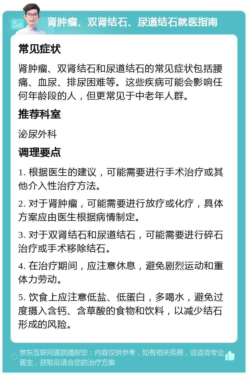 肾肿瘤、双肾结石、尿道结石就医指南 常见症状 肾肿瘤、双肾结石和尿道结石的常见症状包括腰痛、血尿、排尿困难等。这些疾病可能会影响任何年龄段的人，但更常见于中老年人群。 推荐科室 泌尿外科 调理要点 1. 根据医生的建议，可能需要进行手术治疗或其他介入性治疗方法。 2. 对于肾肿瘤，可能需要进行放疗或化疗，具体方案应由医生根据病情制定。 3. 对于双肾结石和尿道结石，可能需要进行碎石治疗或手术移除结石。 4. 在治疗期间，应注意休息，避免剧烈运动和重体力劳动。 5. 饮食上应注意低盐、低蛋白，多喝水，避免过度摄入含钙、含草酸的食物和饮料，以减少结石形成的风险。