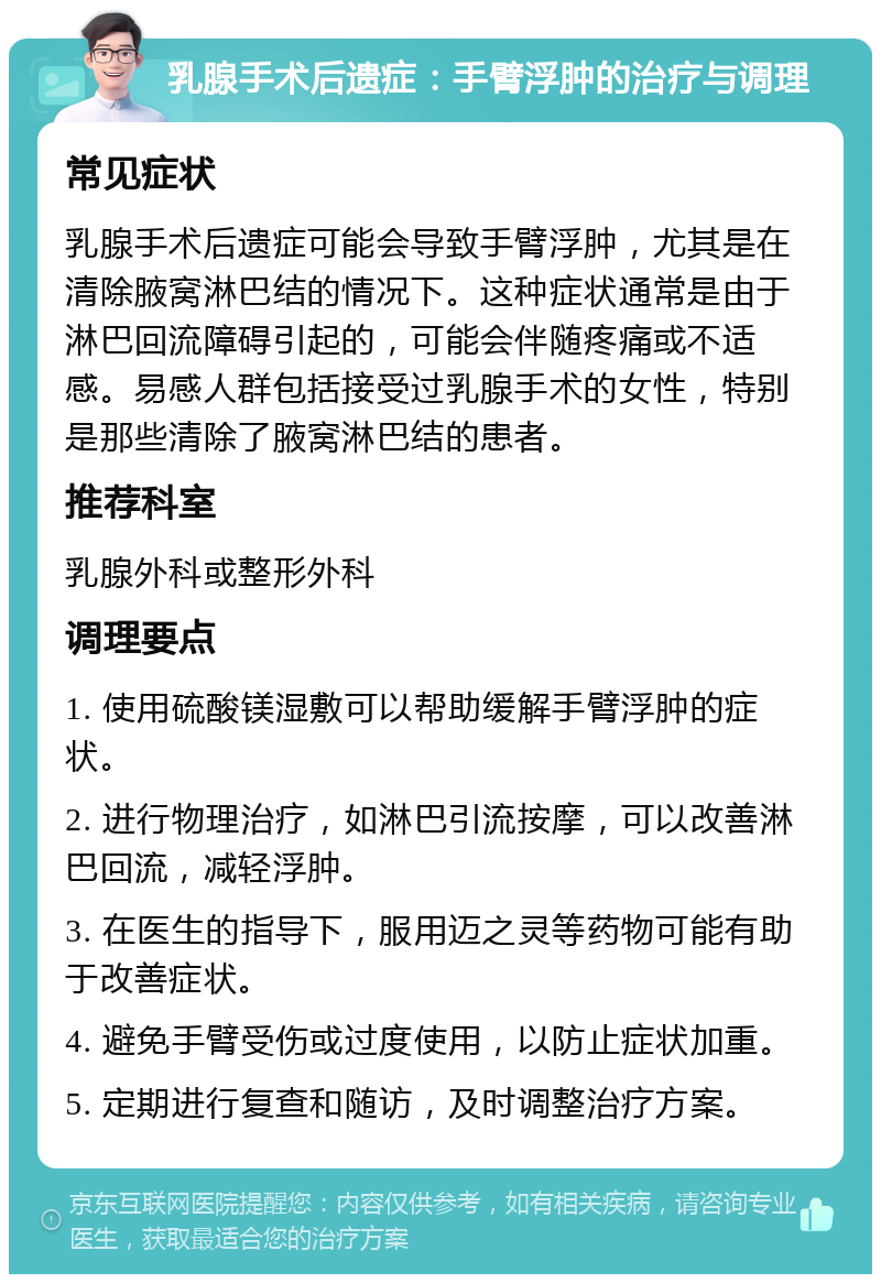 乳腺手术后遗症：手臂浮肿的治疗与调理 常见症状 乳腺手术后遗症可能会导致手臂浮肿，尤其是在清除腋窝淋巴结的情况下。这种症状通常是由于淋巴回流障碍引起的，可能会伴随疼痛或不适感。易感人群包括接受过乳腺手术的女性，特别是那些清除了腋窝淋巴结的患者。 推荐科室 乳腺外科或整形外科 调理要点 1. 使用硫酸镁湿敷可以帮助缓解手臂浮肿的症状。 2. 进行物理治疗，如淋巴引流按摩，可以改善淋巴回流，减轻浮肿。 3. 在医生的指导下，服用迈之灵等药物可能有助于改善症状。 4. 避免手臂受伤或过度使用，以防止症状加重。 5. 定期进行复查和随访，及时调整治疗方案。