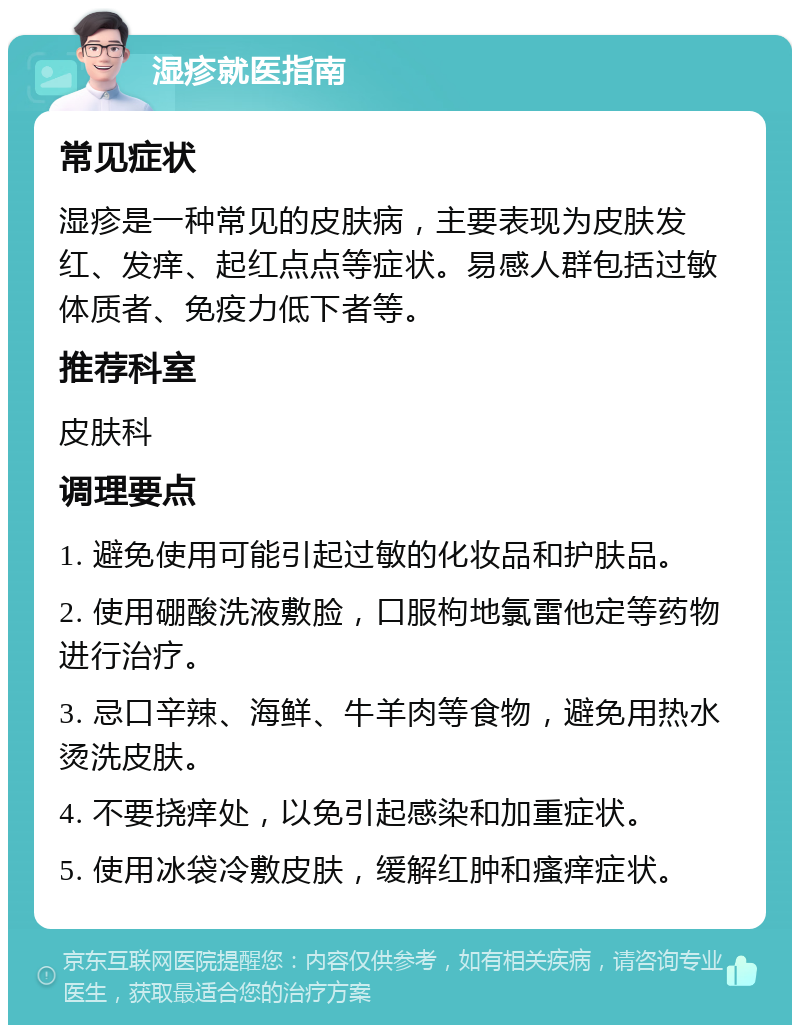 湿疹就医指南 常见症状 湿疹是一种常见的皮肤病，主要表现为皮肤发红、发痒、起红点点等症状。易感人群包括过敏体质者、免疫力低下者等。 推荐科室 皮肤科 调理要点 1. 避免使用可能引起过敏的化妆品和护肤品。 2. 使用硼酸洗液敷脸，口服枸地氯雷他定等药物进行治疗。 3. 忌口辛辣、海鲜、牛羊肉等食物，避免用热水烫洗皮肤。 4. 不要挠痒处，以免引起感染和加重症状。 5. 使用冰袋冷敷皮肤，缓解红肿和瘙痒症状。