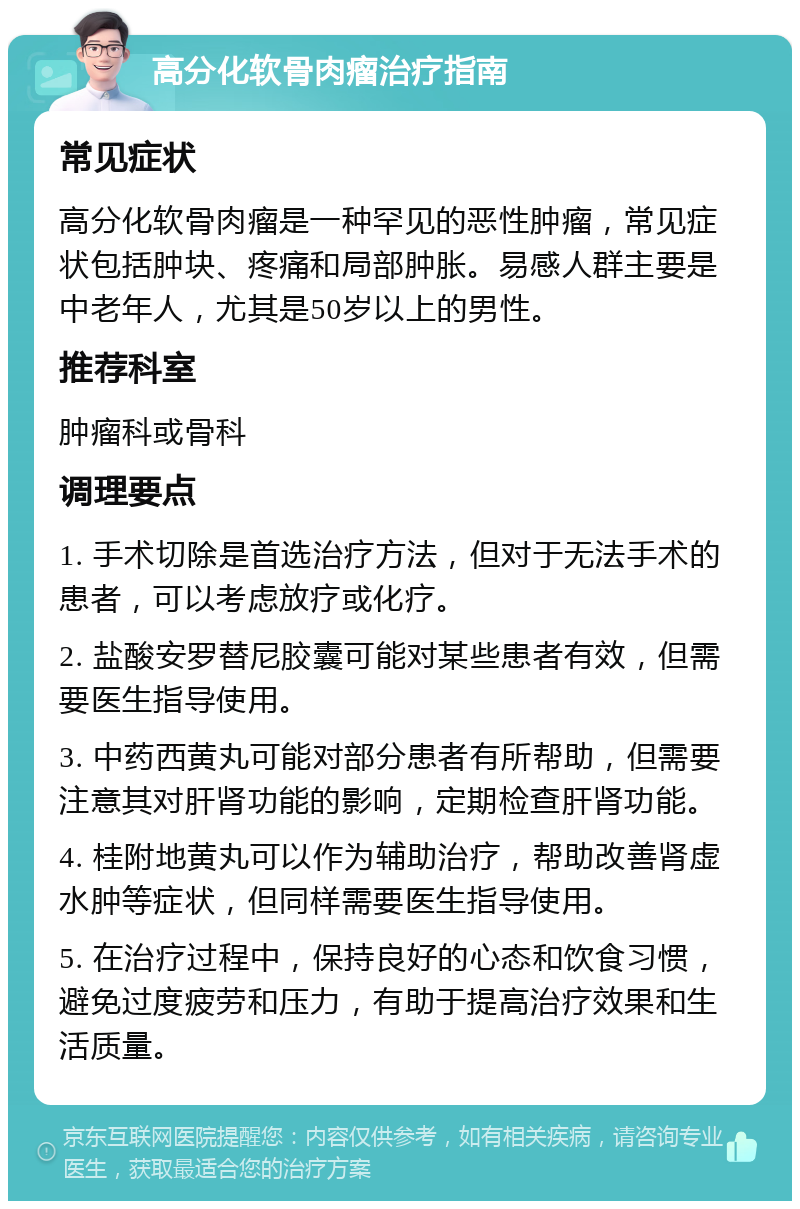 高分化软骨肉瘤治疗指南 常见症状 高分化软骨肉瘤是一种罕见的恶性肿瘤，常见症状包括肿块、疼痛和局部肿胀。易感人群主要是中老年人，尤其是50岁以上的男性。 推荐科室 肿瘤科或骨科 调理要点 1. 手术切除是首选治疗方法，但对于无法手术的患者，可以考虑放疗或化疗。 2. 盐酸安罗替尼胶囊可能对某些患者有效，但需要医生指导使用。 3. 中药西黄丸可能对部分患者有所帮助，但需要注意其对肝肾功能的影响，定期检查肝肾功能。 4. 桂附地黄丸可以作为辅助治疗，帮助改善肾虚水肿等症状，但同样需要医生指导使用。 5. 在治疗过程中，保持良好的心态和饮食习惯，避免过度疲劳和压力，有助于提高治疗效果和生活质量。