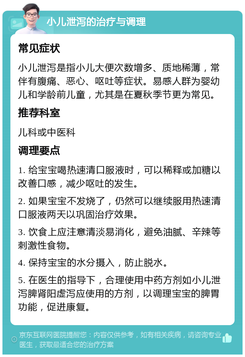 小儿泄泻的治疗与调理 常见症状 小儿泄泻是指小儿大便次数增多、质地稀薄，常伴有腹痛、恶心、呕吐等症状。易感人群为婴幼儿和学龄前儿童，尤其是在夏秋季节更为常见。 推荐科室 儿科或中医科 调理要点 1. 给宝宝喝热速清口服液时，可以稀释或加糖以改善口感，减少呕吐的发生。 2. 如果宝宝不发烧了，仍然可以继续服用热速清口服液两天以巩固治疗效果。 3. 饮食上应注意清淡易消化，避免油腻、辛辣等刺激性食物。 4. 保持宝宝的水分摄入，防止脱水。 5. 在医生的指导下，合理使用中药方剂如小儿泄泻脾肾阳虚泻应使用的方剂，以调理宝宝的脾胃功能，促进康复。